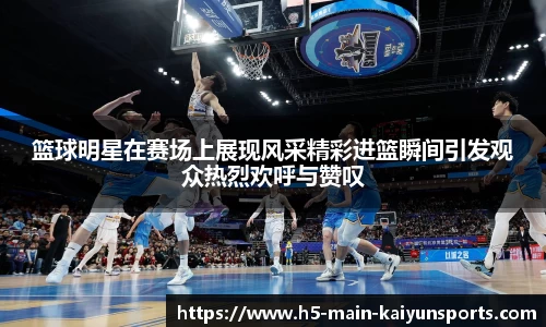 篮球明星在赛场上展现风采精彩进篮瞬间引发观众热烈欢呼与赞叹